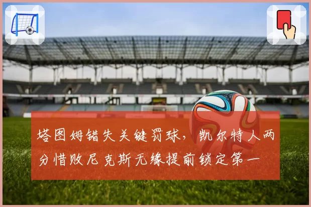 塔图姆错失关键罚球，凯尔特人两分惜败尼克斯无缘提前锁定第一