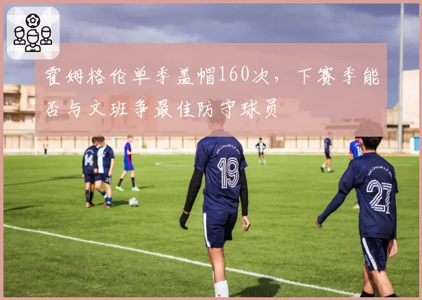 霍姆格伦单季盖帽160次，下赛季能否与文班争最佳防守球员