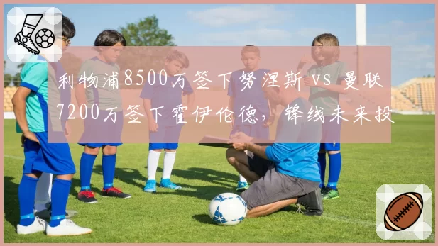 利物浦8500万签下努涅斯 vs 曼联7200万签下霍伊伦德，锋线未来投资对比