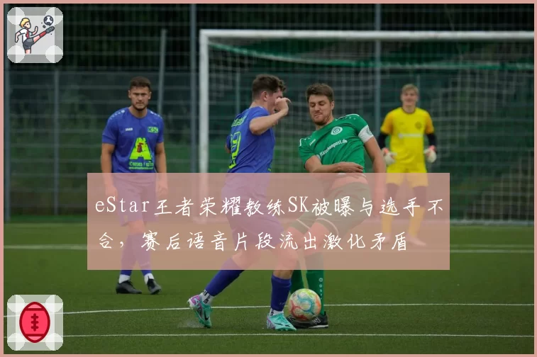 eStar王者荣耀教练SK被曝与选手不合，赛后语音片段流出激化矛盾