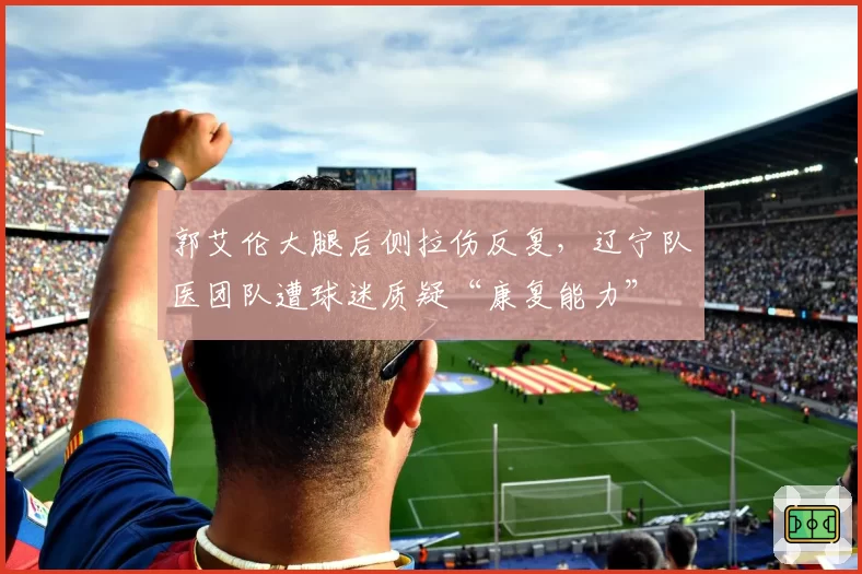 郭艾伦大腿后侧拉伤反复，辽宁队医团队遭球迷质疑“康复能力”