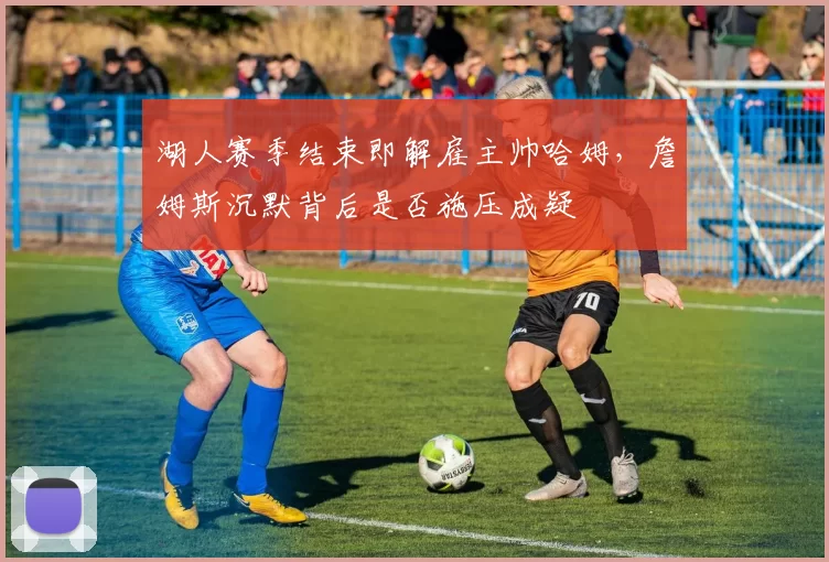 湖人赛季结束即解雇主帅哈姆，詹姆斯沉默背后是否施压成疑