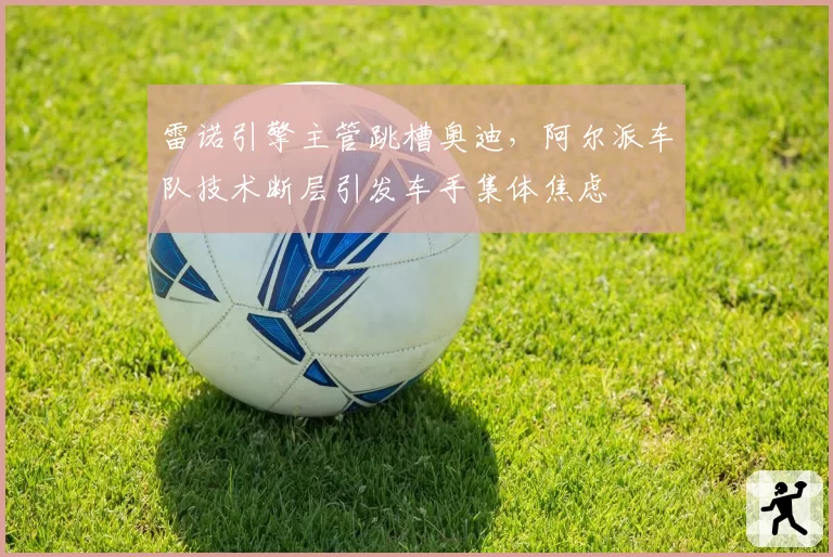 雷诺引擎主管跳槽奥迪，阿尔派车队技术断层引发车手集体焦虑