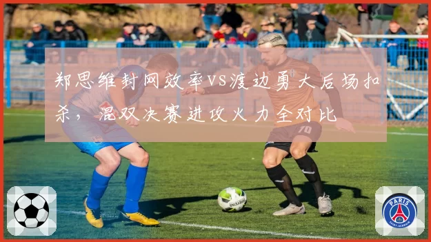郑思维封网效率vs渡边勇大后场扣杀，混双决赛进攻火力全对比