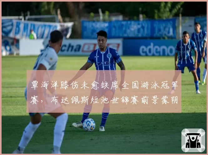 覃海洋膝伤未愈缺席全国游泳冠军赛,布达佩斯短池世锦赛前景蒙阴影
