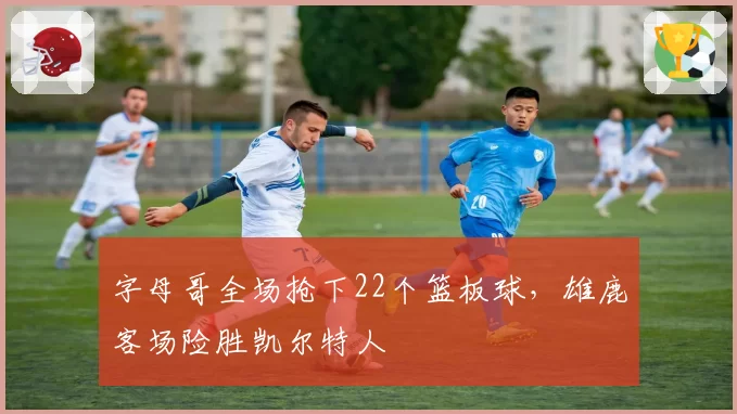 字母哥全场抢下22个篮板球，雄鹿客场险胜凯尔特人