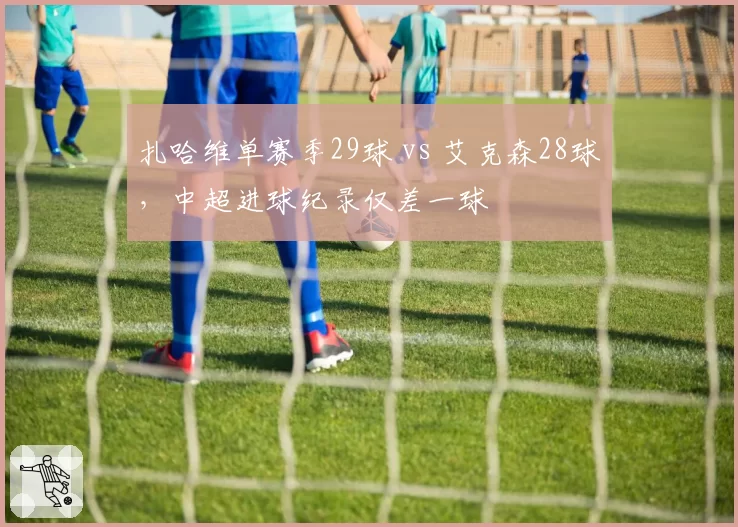 扎哈维单赛季29球 vs 艾克森28球，中超进球纪录仅差一球