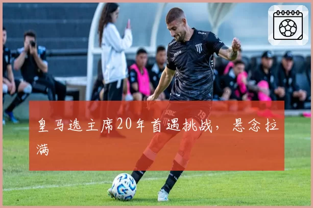 皇马选主席20年首遇挑战,悬念拉满