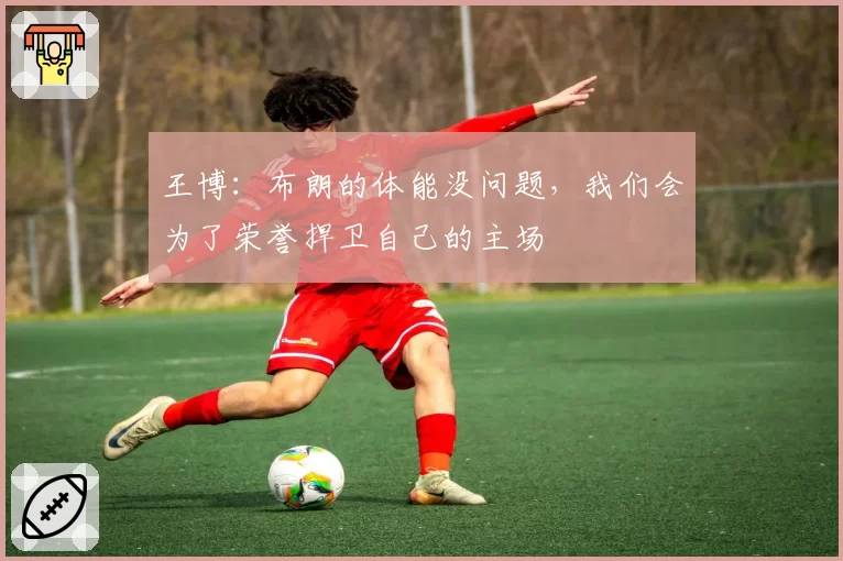 王博：布朗的体能没问题，我们会为了荣誉捍卫自己的主场