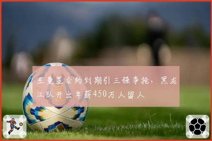 王曼昱合约到期引三强争抢，黑龙江队开出年薪450万人留人