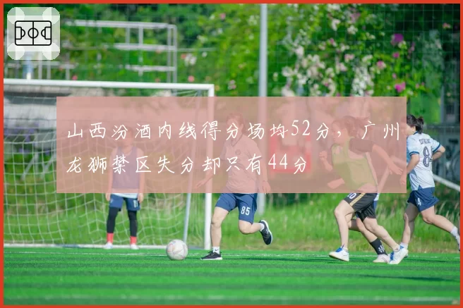 山西汾酒内线得分场均52分，广州龙狮禁区失分却只有44分