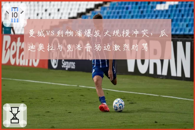 曼城vs利物浦爆发大规模冲突,瓜迪奥拉与克洛普场边激烈对骂
