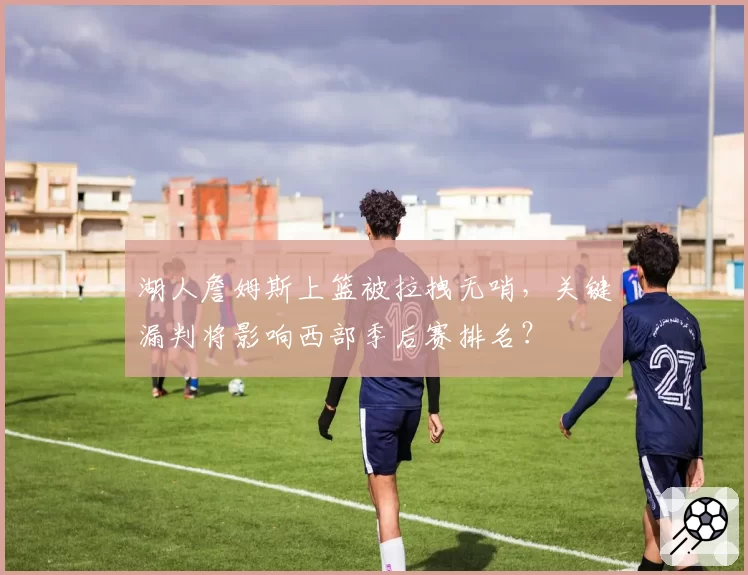 湖人詹姆斯上篮被拉拽无哨,关键漏判将影响西部季后赛排名?