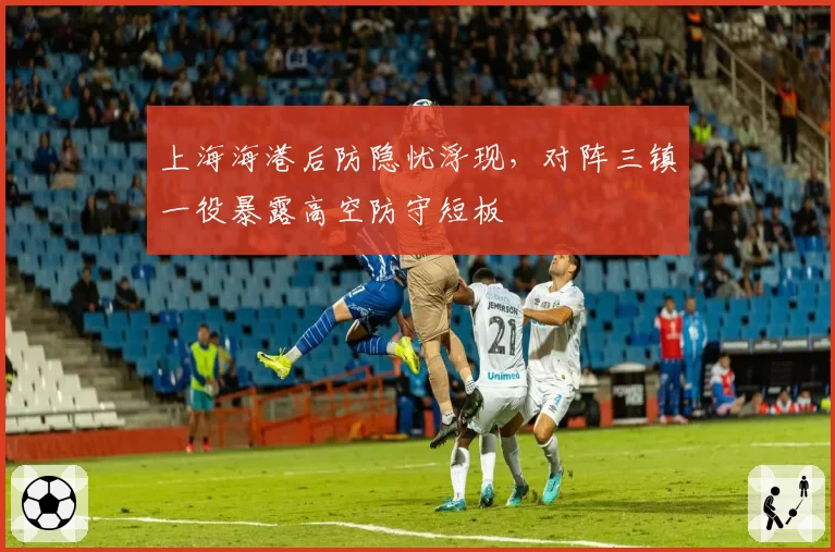 上海海港后防隐忧浮现，对阵三镇一役暴露高空防守短板