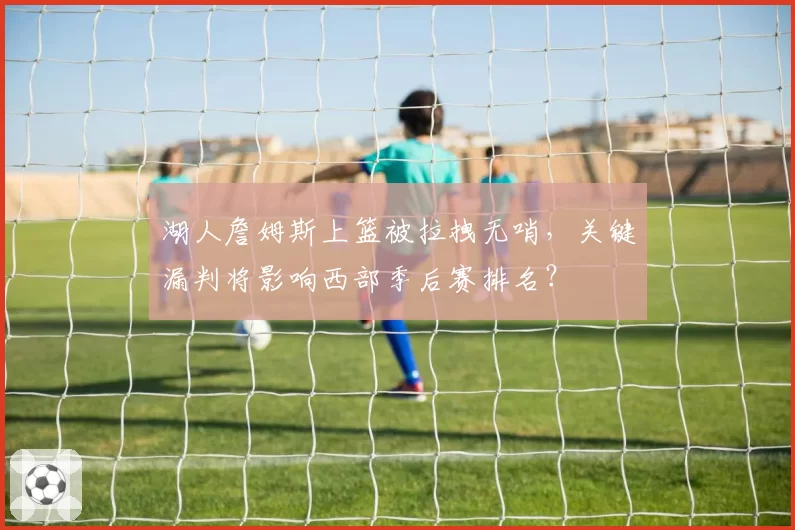 湖人詹姆斯上篮被拉拽无哨,关键漏判将影响西部季后赛排名?