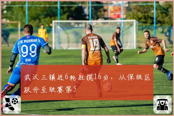 武汉三镇近6轮狂揽16分，从保级区跃升至联赛第5