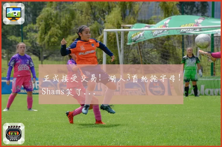 正式接受交易!湖人3首轮抢字母!Shams笑了...