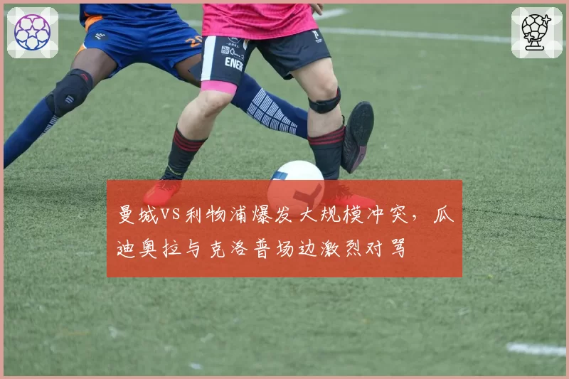 曼城vs利物浦爆发大规模冲突,瓜迪奥拉与克洛普场边激烈对骂