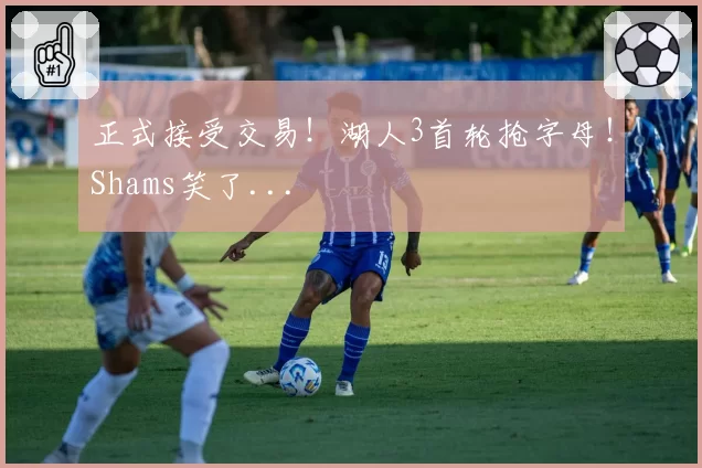 正式接受交易!湖人3首轮抢字母!Shams笑了...