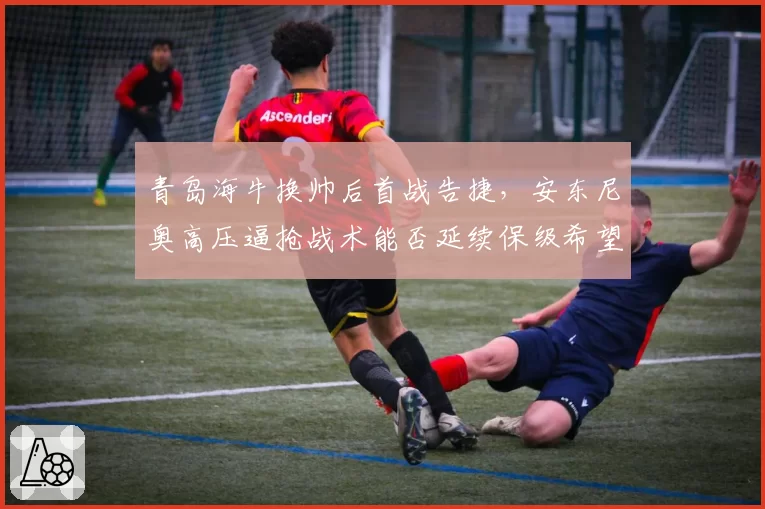 青岛海牛换帅后首战告捷，安东尼奥高压逼抢战术能否延续保级希望？