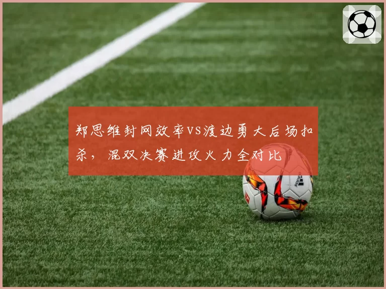 郑思维封网效率vs渡边勇大后场扣杀，混双决赛进攻火力全对比