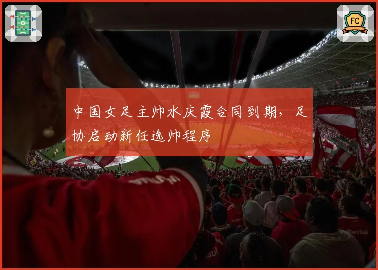 中国女足主帅水庆霞合同到期,足协启动新任选帅程序