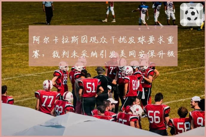 阿尔卡拉斯因观众干扰发球要求重赛，裁判未采纳引发美网安保升级讨论