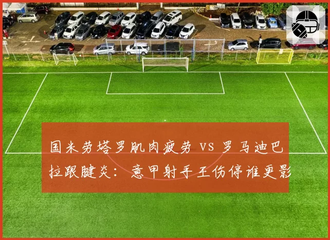 国米劳塔罗肌肉疲劳 vs 罗马迪巴拉跟腱炎：意甲射手王伤停谁更影响争冠？