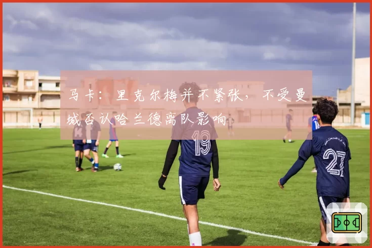 马卡：里克尔梅并不紧张，不受曼城否认哈兰德离队影响