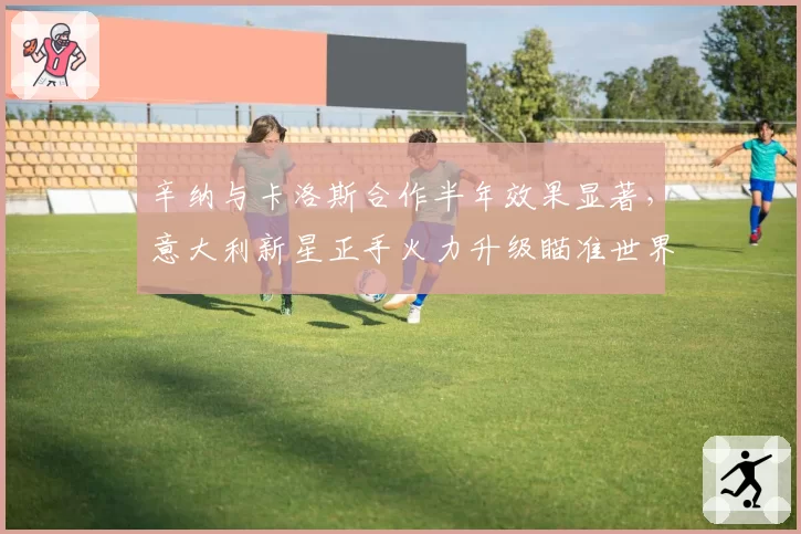 辛纳与卡洛斯合作半年效果显著，意大利新星正手火力升级瞄准世界第一