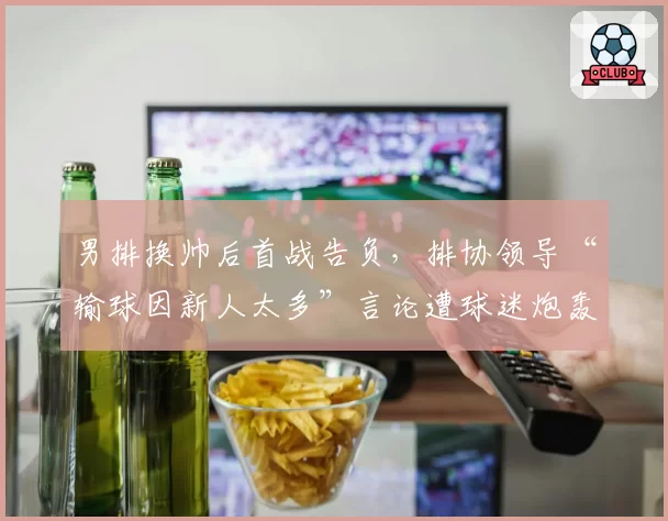 男排换帅后首战告负，排协领导“输球因新人太多”言论遭球迷炮轰