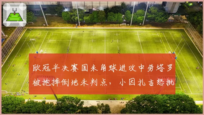 欧冠半决赛国米角球进攻中劳塔罗被抱摔倒地未判点，小因扎吉怒批VAR选择性介入
