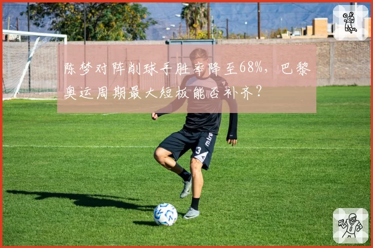 陈梦对阵削球手胜率降至68%,巴黎奥运周期最大短板能否补齐?