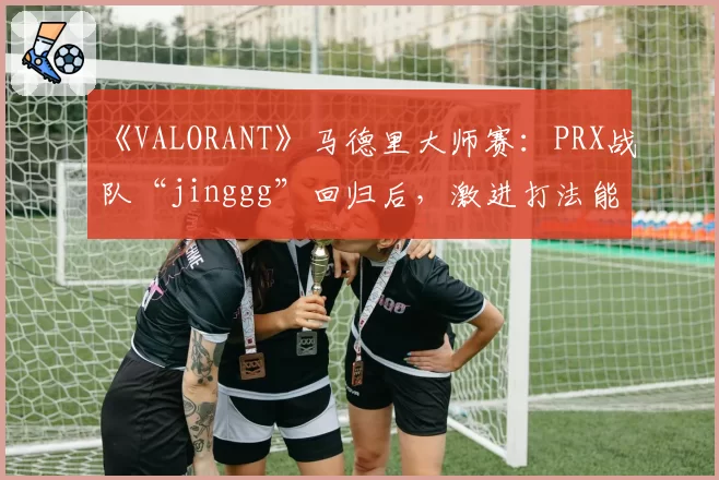 《VALORANT》马德里大师赛：PRX战队“jinggg”回归后，激进打法能否适应新版本Meta？