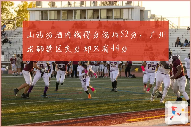 山西汾酒内线得分场均52分，广州龙狮禁区失分却只有44分