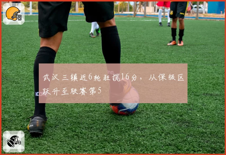 武汉三镇近6轮狂揽16分，从保级区跃升至联赛第5
