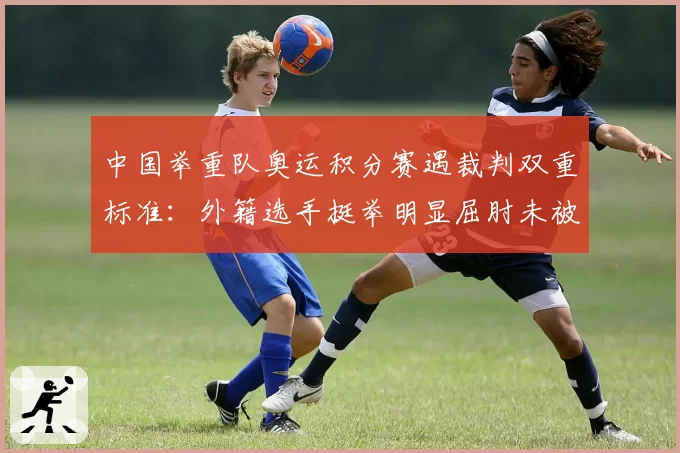 中国举重队奥运积分赛遇裁判双重标准：外籍选手挺举明显屈肘未被判罚