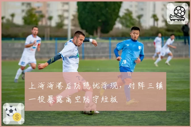 上海海港后防隐忧浮现，对阵三镇一役暴露高空防守短板