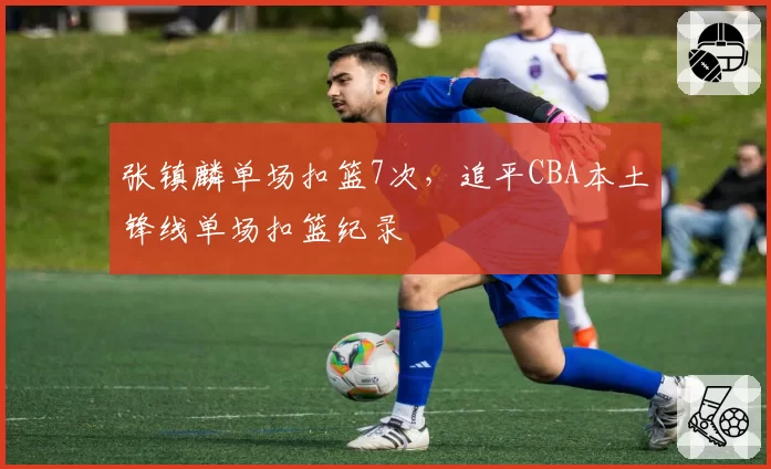 张镇麟单场扣篮7次，追平CBA本土锋线单场扣篮纪录
