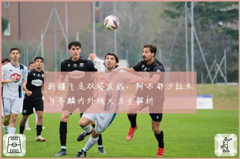 新疆飞虎双塔发威，阿不都沙拉木与齐麟内外线火力全解析