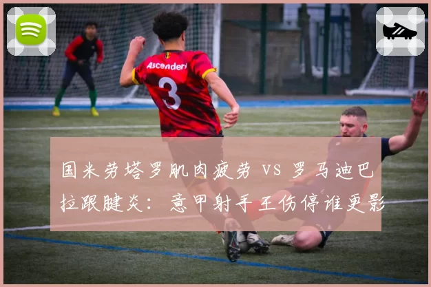 国米劳塔罗肌肉疲劳 vs 罗马迪巴拉跟腱炎：意甲射手王伤停谁更影响争冠？