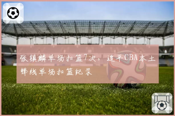 张镇麟单场扣篮7次,追平CBA本土锋线单场扣篮纪录