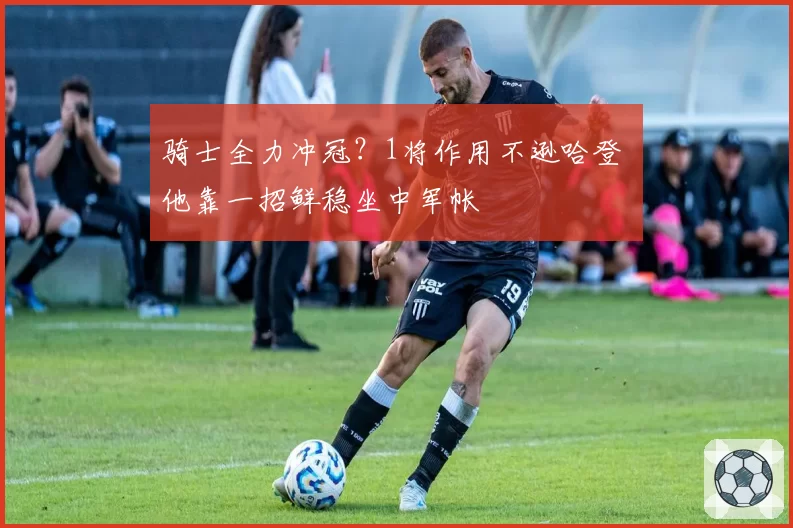 骑士全力冲冠？1将作用不逊哈登 他靠一招鲜稳坐中军帐