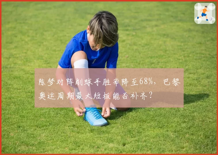 陈梦对阵削球手胜率降至68%,巴黎奥运周期最大短板能否补齐?