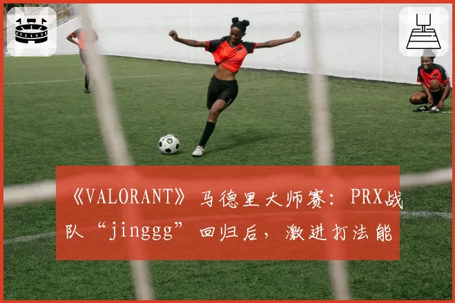 《VALORANT》马德里大师赛：PRX战队“jinggg”回归后，激进打法能否适应新版本Meta？