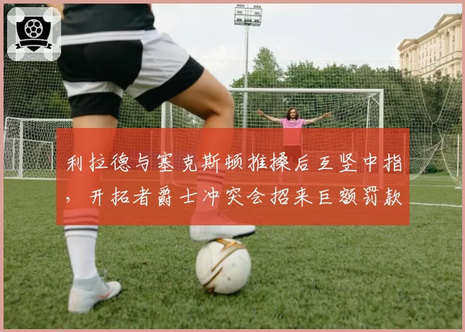 利拉德与塞克斯顿推搡后互竖中指，开拓者爵士冲突会招来巨额罚款？