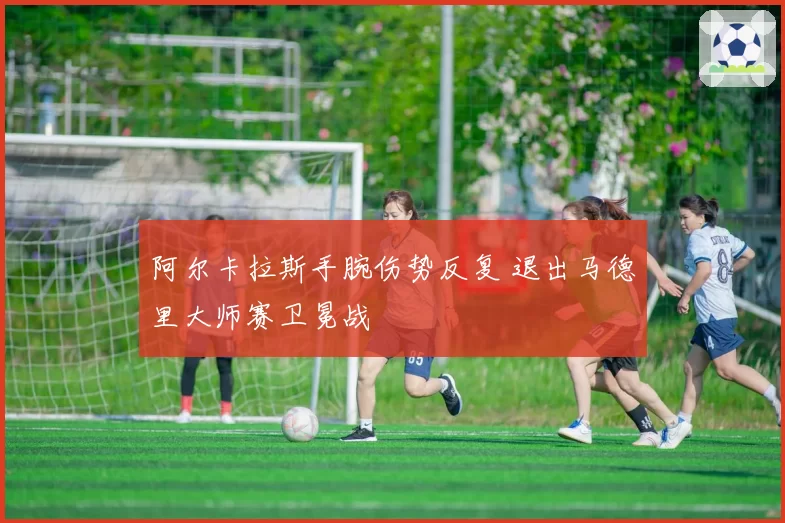 阿尔卡拉斯手腕伤势反复 退出马德里大师赛卫冕战