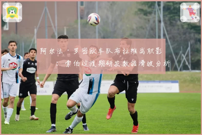 阿尔法·罗密欧车队布拉维离职影响：索伯过渡期研发数据滑坡分析