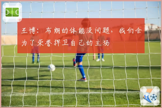 王博：布朗的体能没问题，我们会为了荣誉捍卫自己的主场