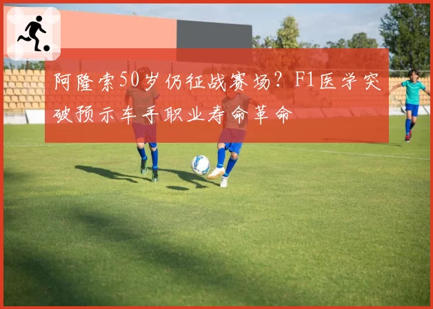 阿隆索50岁仍征战赛场?F1医学突破预示车手职业寿命革命